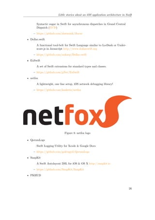 Little stories about an iOS application architecture in Swift
Syntactic sugar in Swift for asynchronous dispatches in Grand Central
Dispatch (GCD)
– https://github.com/duemunk/Async
• Dollar.swift
A functional tool-belt for Swift Language similar to Lo-Dash or Under-
score.js in Javascript http://www.dollarswift.org
– https://github.com/ankurp/Dollar.swift
• ExSwift
A set of Swift extensions for standard types and classes.
– https://github.com/pNre/ExSwift
• netfox
A lightweight, one line setup, iOS network debugging library!
– https://github.com/kasketis/netfox
Figure 8: netfox logo
• QorumLogs
Swift Logging Utility for Xcode & Google Docs
– https://github.com/goktugyil/QorumLogs
• SnapKit
A Swift Autolayout DSL for iOS & OS X http://snapkit.io
– https://github.com/SnapKit/SnapKit
• PKHUD
26
 