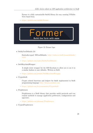Little stories about an iOS application architecture in Swift
Former is a fully customizable Swift2 library for easy creating UITable-
View based form.
– https://github.com/ra1028/Former
Figure 12: Former logo
• SwiftyUserDefaults 2.0
Statically-typed NSUserDefaults http://radex.io/swift/nsuserdefaults/
static
– https://github.com/radex/SwiftyUserDefaults
• SwiftKeychainWrapper
A simple static wrapper for the iOS Keychain to allow you to use it in
a similar fashion to user defaults. Written in Swift.
– https://github.com/jrendel/SwiftKeychainWrapper
• CryptoSwift
Crypto related functions and helpers for Swift implemented in Swift
programming language http://krzyzanowskim.com
– https://github.com/krzyzanowskim/CryptoSwift
• Prephirences
Prephirences is a Swift library that provides useful protocols and con-
venient methods to manage application preferences, configurations and
app-state.
– https://github.com/phimage/Prephirences
• CryptoPrephirences
29
 