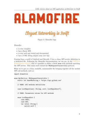 Little stories about an iOS application architecture in Swift
Figure 3: Alamofire logo
Alamofire
• is very complete
• has a fluent API
• is very well unit tested and documented
• has a cURL debug output (very nice tip)
Coming from a world of Android and Retrofit, I love a clean API service definition in
a dedicated file. Following the Alamofire documentation, we can see, in the CRUD &
Authorization section, that it’s possible to define a Swift enum with methods matching
the API service. This enum must extend the URLRequestConvertible protocol.
What we’ve got is a clean, readable, maintainable file bringing together all the needed
API call methods, such as:
import Alamofire
enum ApiService: URLRequestConvertible {
static let baseURLString = "https://api.github.com"
// MARK: API methods definitions
case ListRepos(user: String, sort: ListReposSort?);
// MARK: Parameters values for API methods
enum ListReposSort {
case DESC;
case ASC;
var value: String {
switch self {
3
 