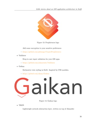 Little stories about an iOS application architecture in Swift
Figure 13: Prephirences logo
Add some encryption to your sensitive preferences
– https://github.com/phimage/CryptoPrephirences
• Validator
Drop in user input validation for your iOS apps.
– https://github.com/adamwaite/Validator
• Gaikan
Declarative view styling in Swift. Inspired by CSS modules.
– https://github.com/akane/Gaikan
Figure 14: Gaikan logo
• TRON
Lightweight network abstraction layer, written on top of Alamofire
30
 