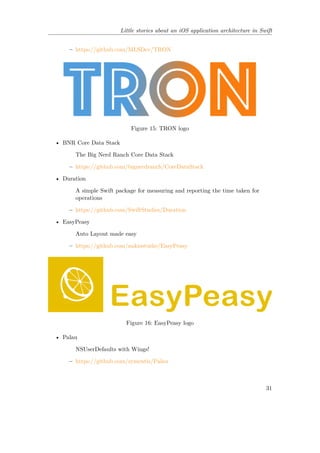 Little stories about an iOS application architecture in Swift
– https://github.com/MLSDev/TRON
Figure 15: TRON logo
• BNR Core Data Stack
The Big Nerd Ranch Core Data Stack
– https://github.com/bignerdranch/CoreDataStack
• Duration
A simple Swift package for measuring and reporting the time taken for
operations
– https://github.com/SwiftStudies/Duration
• EasyPeasy
Auto Layout made easy
– https://github.com/nakiostudio/EasyPeasy
Figure 16: EasyPeasy logo
• Palau
NSUserDefaults with Wings!
– https://github.com/symentis/Palau
31
 