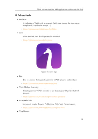 Little stories about an iOS application architecture in Swift
11 Relevant tools
• SwiftGen
A collection of Swift tools to generate Swift code (enums for your assets,
storyboards, Localizable.strings, …)
– https://github.com/AliSoftware/SwiftGen
• xcres
xcres searches your Xcode project for resources
– https://github.com/mrackwitz/xcres
Figure 18: xcres logo
• Boa
Boa is a simple Ruby gem to generate VIPER projects and modules
– https://github.com/team-supercharge/boa
• Viper Module Generator
Gem to generate VIPER modules to use them in your Objective-C/Swift
projects
– https://github.com/teambox/viper-module-generator
• cocoapods-clean
cocoapods plugin. Remove Podfile.lock, Pods/ and *.xcworkspace.
– https://github.com/BendingSpoons/cocoapods-clean
• ViewMonitor
33
 