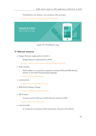 Little stories about an iOS application architecture in Swift
ViewMonitor can measure view positions with accuracy.
– https://github.com/daisuke0131/ViewMonitor
Figure 19: ViewMonitor logo
12 Relevant resources
• Design Patterns implemented in Swift 2
Design Patterns implemented in Swift
– https://github.com/ochococo/Design-Patterns-In-Swift
• Swift Toolbox
Swift toolbox is a community-supported catalog of iOS and OSX libraries
written in the Swift Programming Language.
– http://www.swifttoolbox.io/
• cocoacontrols
– https://www.cocoacontrols.com/
• IBM Swift Package Catalog
– https://swiftpkgs.ng.bluemix.net/
• iOS Cookies
A hand curated collection of iOS libraries written in Swift
– http://www.ioscookies.com/
• awesome-swift
A curated list of awesome Swift frameworks, libraries and software.
34
 