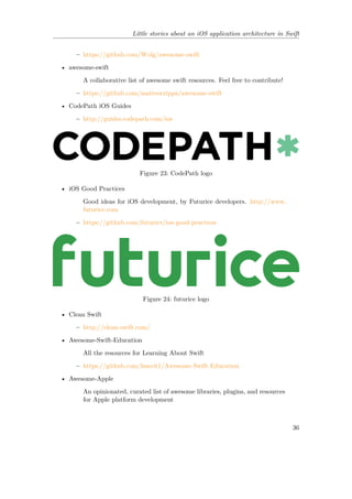 Little stories about an iOS application architecture in Swift
– https://github.com/Wolg/awesome-swift
• awesome-swift
A collaborative list of awesome swift resources. Feel free to contribute!
– https://github.com/matteocrippa/awesome-swift
• CodePath iOS Guides
– http://guides.codepath.com/ios
Figure 23: CodePath logo
• iOS Good Practices
Good ideas for iOS development, by Futurice developers. http://www.
futurice.com
– https://github.com/futurice/ios-good-practices
Figure 24: futurice logo
• Clean Swift
– http://clean-swift.com/
• Awesome-Swift-Education
All the resources for Learning About Swift
– https://github.com/hsavit1/Awesome-Swift-Education
• Awesome-Apple
An opinionated, curated list of awesome libraries, plugins, and resources
for Apple platform development
36
 