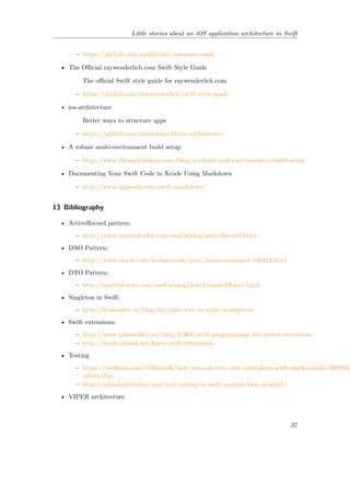 Little stories about an iOS application architecture in Swift
– https://github.com/joeljfischer/awesome-apple
• The Official raywenderlich.com Swift Style Guide
The official Swift style guide for raywenderlich.com.
– https://github.com/raywenderlich/swift-style-guide
• ios-architecture
Better ways to structure apps
– https://github.com/onmyway133/ios-architecture
• A robust multi-environment build setup
– http://www.theappbusiness.com/blog/a-robust-multi-environment-build-setup
• Documenting Your Swift Code in Xcode Using Markdown
– http://www.appcoda.com/swift-markdown/
13 Bibliography
• ActiveRecord pattern:
– http://www.martinfowler.com/eaaCatalog/activeRecord.html
• DAO Pattern:
– http://www.oracle.com/technetwork/java/dataaccessobject-138824.html
• DTO Pattern:
– http://martinfowler.com/eaaCatalog/dataTransferObject.html
• Singleton in Swift:
– http://krakendev.io/blog/the-right-way-to-write-a-singleton
• Swift extensions:
– http://www.iphonelife.com/blog/31369/swift-programming-101-power-extensions
– http://books.aidanf.net/learn-swift/extensions
• Testing
– https://medium.com/@MarcioK/how-you-can-test-view-controllers-with-quick-nimble-328f895b
.nbzec17q4
– http://natashatherobot.com/unit-testing-in-swift-a-quick-look-at-quick/
• VIPER architecture
37
 