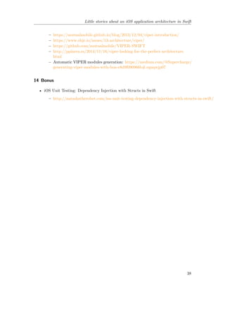 Little stories about an iOS application architecture in Swift
– https://mutualmobile.github.io/blog/2013/12/04/viper-introduction/
– https://www.objc.io/issues/13-architecture/viper/
– https://github.com/mutualmobile/VIPER-SWIFT
– http://ppinera.es/2014/11/16/viper-looking-for-the-perfect-architecture.
html
– Automatic VIPER modules generation: https://medium.com/@Supercharge/
generating-viper-modules-with-boa-e8d9f090966b#.egnqwjp07
14 Bonus
• iOS Unit Testing: Dependency Injection with Structs in Swift
– http://natashatherobot.com/ios-unit-testing-dependency-injection-with-structs-in-swift/
38
 