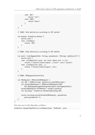 Little stories about an iOS application architecture in Swift
case .ASC:
return "asc";
case .DESC:
return "desc";
}
}
}
// MARK: Verb definition according to API method
var method: Alamofire.Method {
switch self {
case .ListRepos:
return .GET;
}
}
// MARK: Path definition according to API method
var path: (lastSegmentPath: String, parameters: [String: AnyObject]?) {
switch self {
case .ListRepos(let user, let sort) where sort != nil:
return ("/users/(user)/repos", ["sort": sort!.value]);
case .ListRepos(let user, _):
return ("/users/(user)/repos", nil);
}
}
// MARK: URLRequestConvertible
var URLRequest: NSMutableURLRequest {
let URL = NSURL(string: ApiService.baseURLString)!;
let mutableURLRequest = NSMutableURLRequest(URL:
URL.URLByAppendingPathComponent(path.lastSegmentPath));
mutableURLRequest.HTTPMethod = method.rawValue;
let encoding = Alamofire.ParameterEncoding.URL;
return encoding.encode(mutableURLRequest, parameters:
path.parameters).0;
}
}
Now just use it with Alamofire as follows:
Alamofire.request(ApiService.ListRepos(user: "RoRoche", sort:
4
 