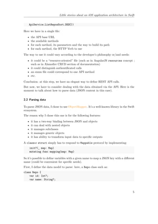 Little stories about an iOS application architecture in Swift
ApiService.ListReposSort.DESC))
Here we have in a single file:
• the API base URL
• the available methods
• for each method, its parameters and the way to build its path
• for each method, the HTTP Verb to use
The way to use it could vary according to the developer’s philosophy or/and needs:
• it could be a “resource-oriented” file (such as in AngularJS resources concept ;
such as in Alamofire CRUD section of documentation)
• it could distinguish authentificated calls
• an enum file could correspond to one API method
• etc.
Conclusion: at this step, we have an elegant way to define REST API calls.
But now, we have to consider dealing with the data obtained via the API. Here is the
moment to talk about how to parse data (JSON content in this case).
2.2 Parsing data
To parse JSON data, I chose to use ObjectMapper. It’s a well-known library in the Swift
ecosystem.
The reason why I chose this one is for the following features:
• it has a two-way binding between JSON and objects
• it can deal with nested objects
• it manages subclasses
• it manages generic objects
• it has ability to transform input data to specific outputs
A classor struct simply has to respond to Mappable protocol by implementing:
init?(_ map: Map)
mutating func mapping(map: Map)
So it’s possible to define variables with a given name to map a JSON key with a different
name (could be convenient for specific needs).
First, I define the data model to parse: here, a Repo class such as:
class Repo {
var id: Int?;
var name: String?;
5
 