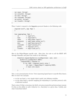 Little stories about an iOS application architecture in Swift
var owner: String?;
var avatarUrl: String?;
var desc: String?;
var createdAt: String?;
var gitUrl: String?;
var cloneUrl: String?;
}
Then, I make it respond to the Mappable protocol thanks to the following code:
required init?(_ map: Map) {
}
func mapping(map: Map) {
id <- map["id"];
name <- map["name"];
owner <- map["owner.login"];
avatarUrl <- map["owner.avatar_url"];
desc <- map["description"];
createdAt <- map["created_at"];
gitUrl <- map["git_url"];
cloneUrl <- map["clone_url"];
}
Here is the ObjectMapper specific code. After that, the code to call the REST API
through Alamofire and parse the results is the following:
Alamofire.request(ApiService.ListRepos(user: user, sort:
ApiService.ListReposSort.DESC))
.responseJSON { response in
if let JSON = response.result.value {
let repos = Mapper<Repo>().mapArray(JSON);
// deal with result
}
}
Now, a very personal point of view: I love separating logical layers to specific files/classes.
Here we have two concepts:
• on the one hand, a very simple object model, just defining variables
• on the other hand, a specific mapping job responding to a peculiar protocol, with
a dedicated method
That’s where I’d like to introduce the Swift extensions (powerful and interesting) concept.
It relies on the ability to add a behavior (i.e., functions) to a given class. Luckily, just
what I described before!
6
 
