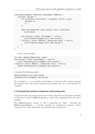 Little stories about an iOS application architecture in Swift
class QueryListRepos: Task<Void, Array<Repo>, NSError> {
init(user: String!) {
let initClosure: InitClosure = { progress, fulfill, reject,
configure in
// ...
};
super.init(weakified: false, paused: false, initClosure:
initClosure);
self.success { (value: Array<Repo>) -> Void in
print("[QueryListRepos:init] task success");
}.failure { (error: NSError?, isCancelled: Bool) -> Void in
print("[QueryListRepos:init] task failure");
}
}
}
• In the view controller:
let task = QueryListRepos(user: user);
task.success { (value: Array<Repo>) -> Void in
print("[ViewController:listRepos] task success");
}.failure { (error: NSError?, isCancelled: Bool) -> Void in
print("[ViewController:listRepos] task failure");
}
It provides the following output:
[QueryListRepos:init] task success
[ViewController:listRepos] task success
The conclusion is: we can handle success/failure at task level (for a generic purpose
for example) and in the starter component (for specific jobs ; in a view controller for
example).
4 Communication between components with passing data
A typical example of a generic purpose that could be achieved in success/failure callbacks
at task level is to fire a NSNotification to notify other components that the task is
complete.
The NSNotification concept in iOS is interesting by itself. Through the
NSNotificationCenter, it becomes possible to communicate between various
components in a same application, and transmit data to observer(s).
9
 