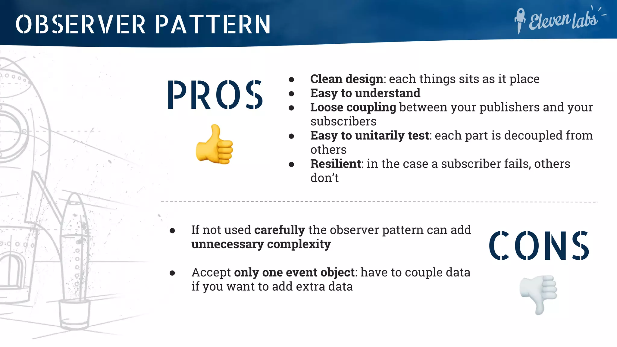 PROS
● Clean design: each things sits as it place
● Easy to understand
● Loose coupling between your publishers and your
subscribers
● Easy to unitarily test: each part is decoupled from
others
● Resilient: in the case a subscriber fails, others
don’t
OBSERVER PATTERN
CONS
● If not used carefully the observer pattern can add
unnecessary complexity
● Accept only one event object: have to couple data
if you want to add extra data
 