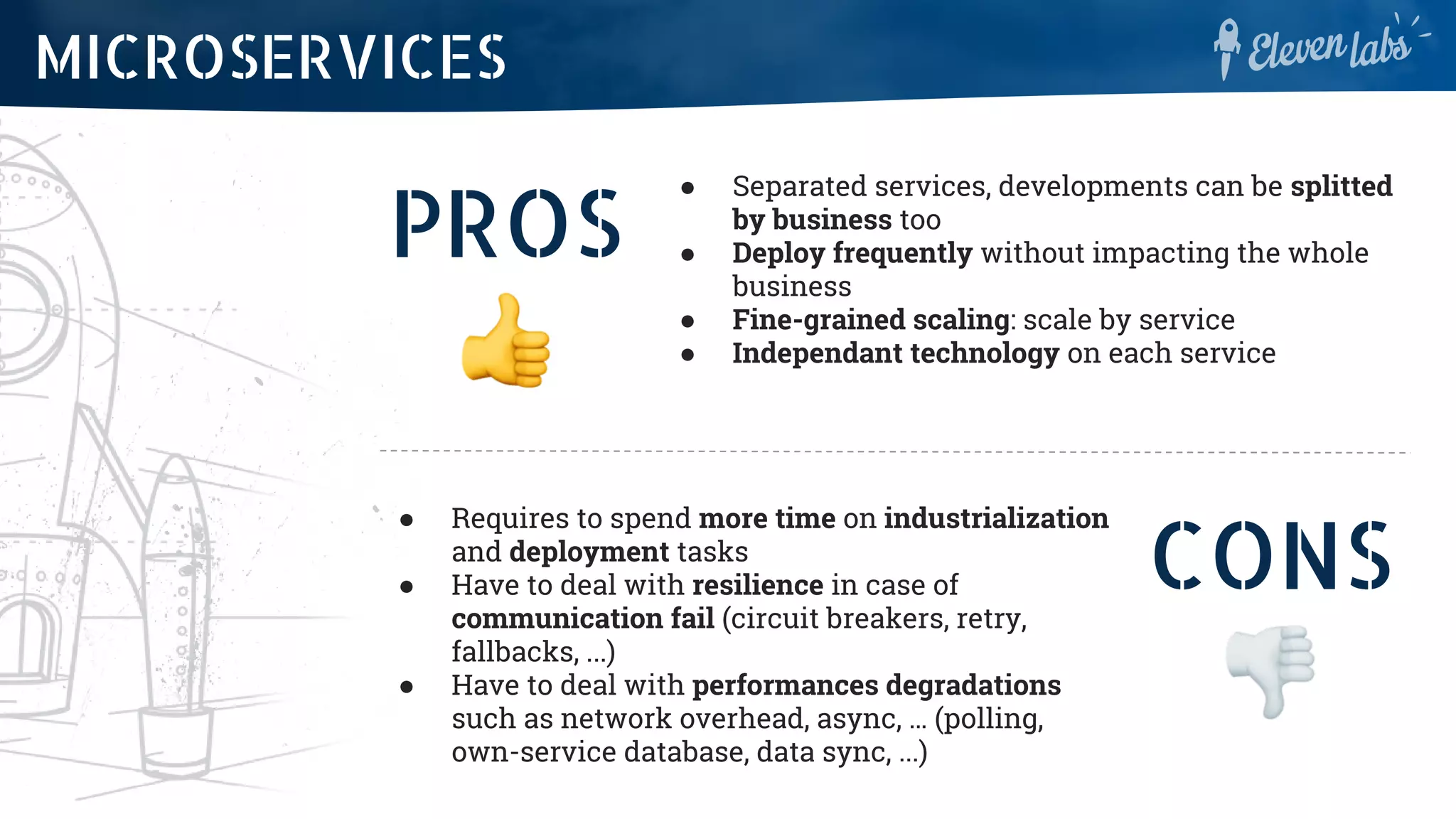 PROS
● Separated services, developments can be splitted
by business too
● Deploy frequently without impacting the whole
business
● Fine-grained scaling: scale by service
● Independant technology on each service
MICROSERVICES
CONS
● Requires to spend more time on industrialization
and deployment tasks
● Have to deal with resilience in case of
communication fail (circuit breakers, retry,
fallbacks, ...)
● Have to deal with performances degradations
such as network overhead, async, … (polling,
own-service database, data sync, ...)
 