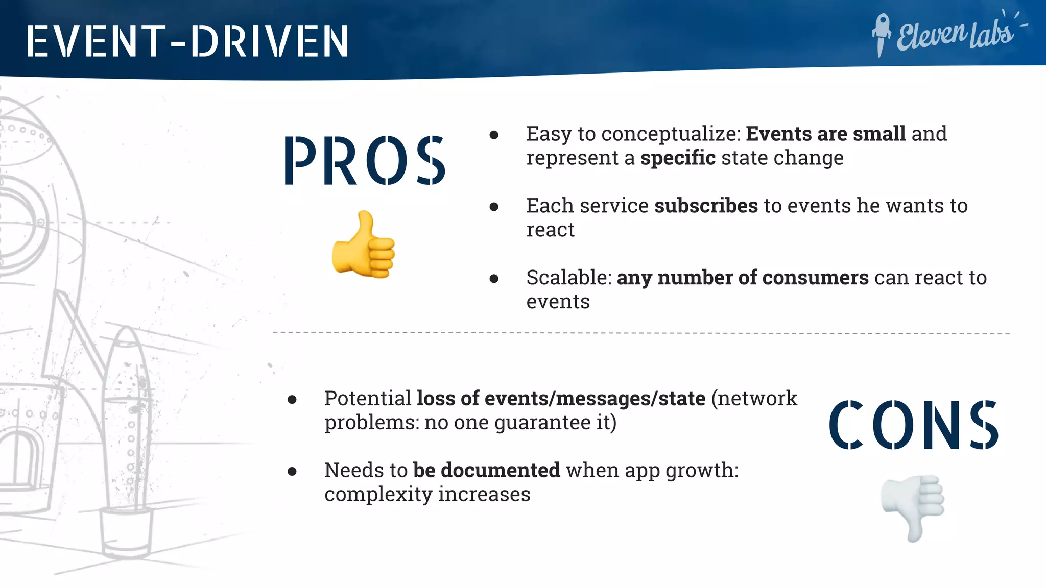 PROS
● Easy to conceptualize: Events are small and
represent a specific state change
● Each service subscribes to events he wants to
react
● Scalable: any number of consumers can react to
events
EVENT-DRIVEN
CONS
● Potential loss of events/messages/state (network
problems: no one guarantee it)
● Needs to be documented when app growth:
complexity increases
 