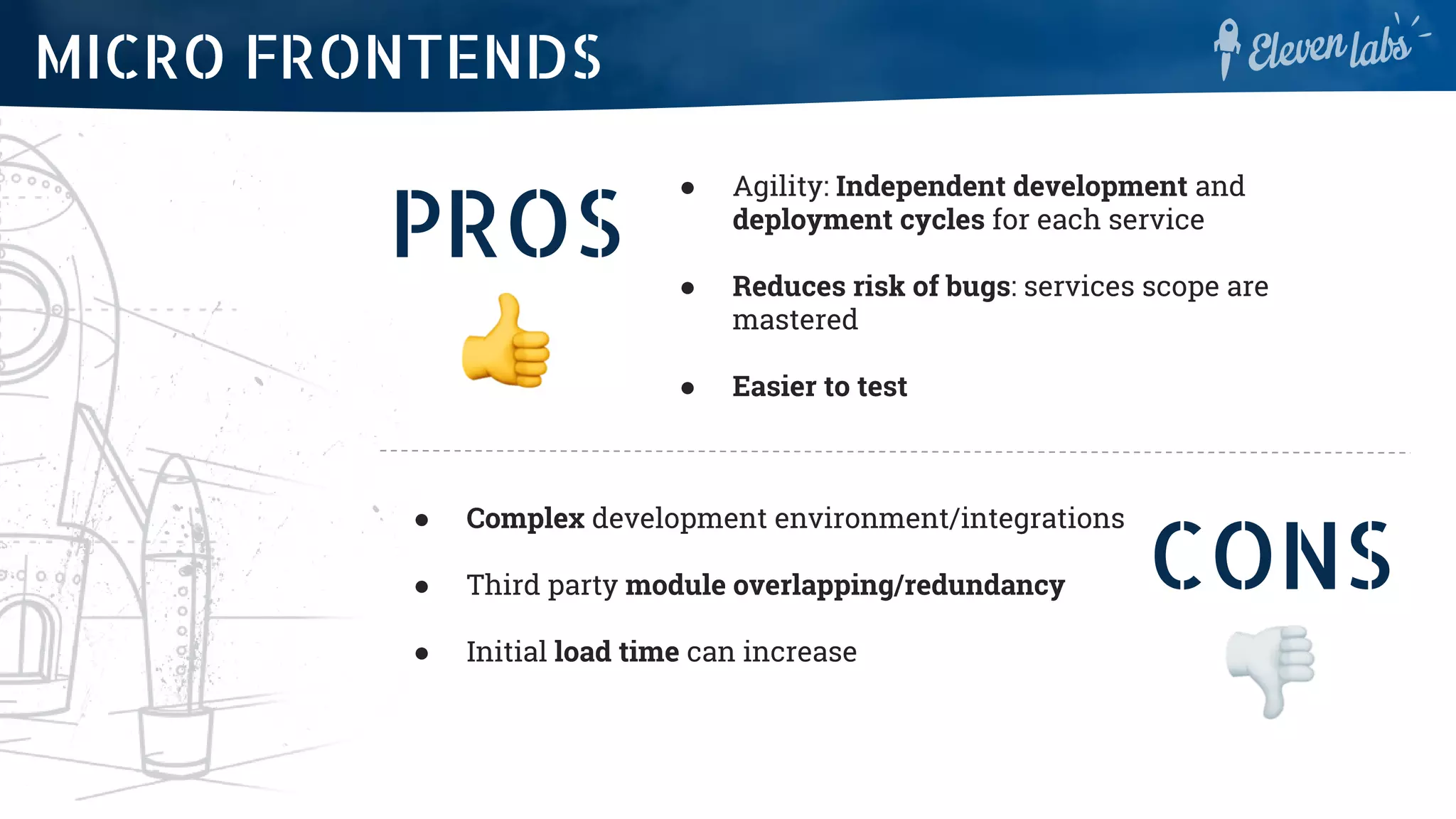 PROS
● Agility: Independent development and
deployment cycles for each service
● Reduces risk of bugs: services scope are
mastered
● Easier to test
MICRO FRONTENDS
CONS
● Complex development environment/integrations
● Third party module overlapping/redundancy
● Initial load time can increase
 
