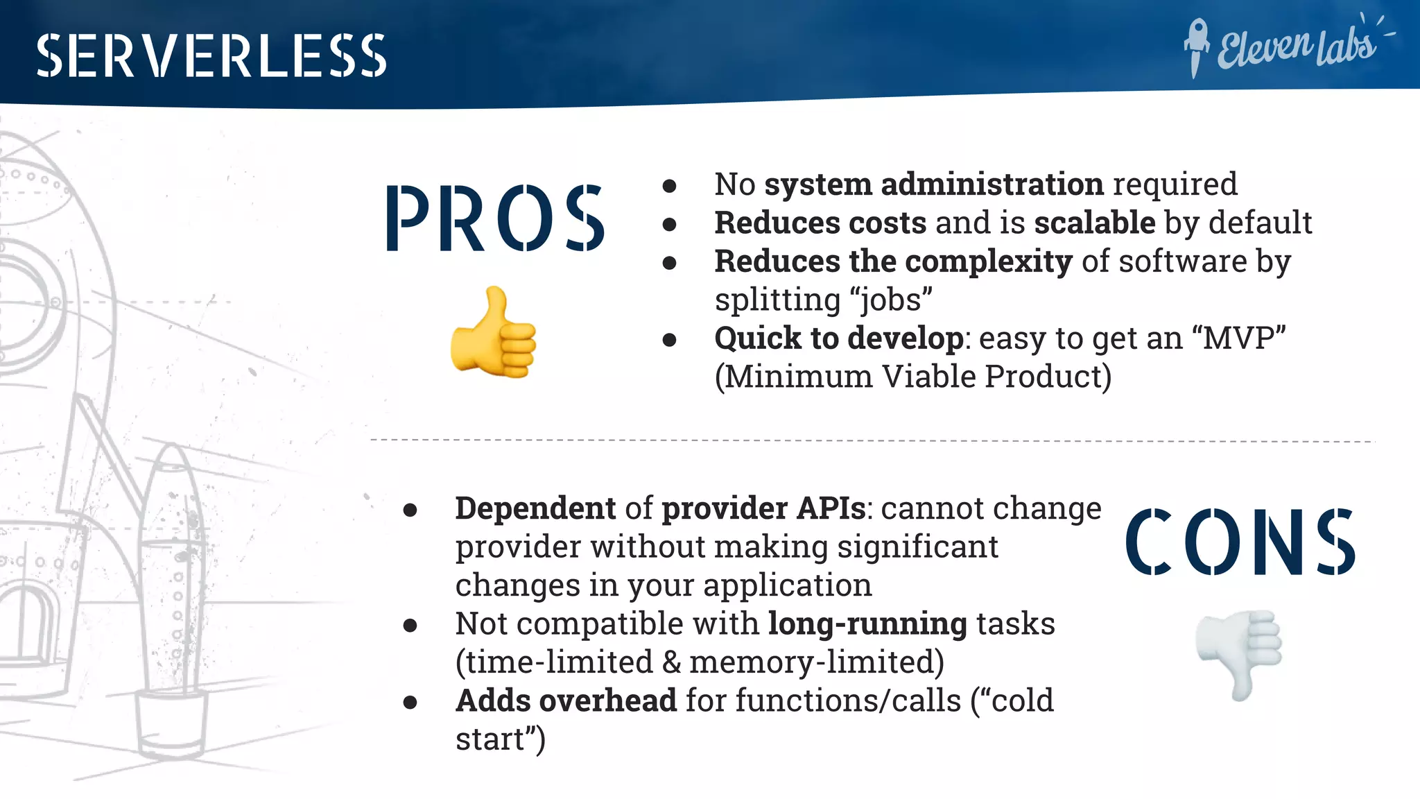 PROS
● No system administration required
● Reduces costs and is scalable by default
● Reduces the complexity of software by
splitting “jobs”
● Quick to develop: easy to get an “MVP”
(Minimum Viable Product)
SERVERLESS
CONS
● Dependent of provider APIs: cannot change
provider without making significant
changes in your application
● Not compatible with long-running tasks
(time-limited & memory-limited)
● Adds overhead for functions/calls (“cold
start”)
 
