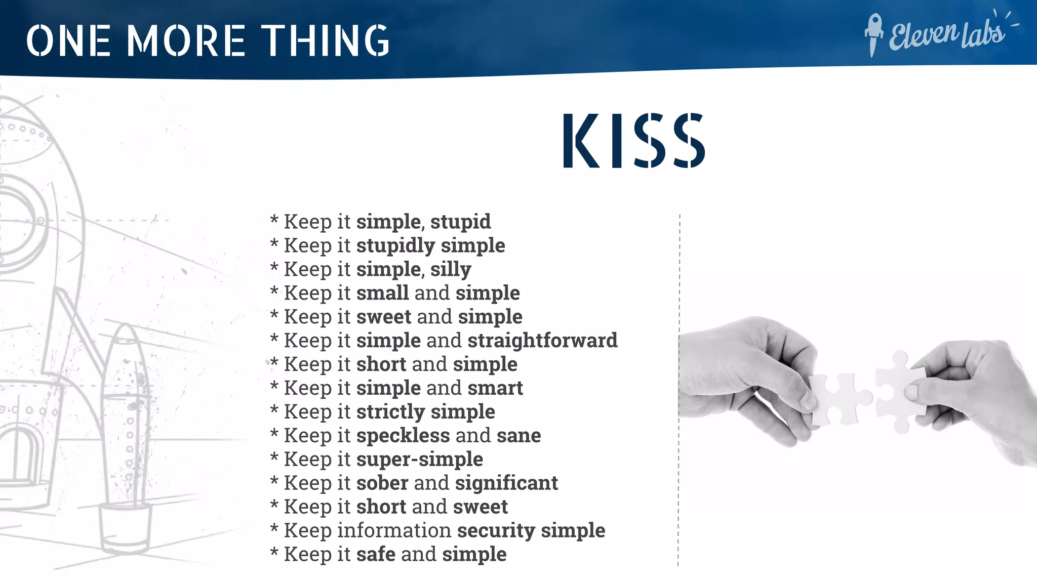 ONE MORE THING
KISS
* Keep it simple, stupid
* Keep it stupidly simple
* Keep it simple, silly
* Keep it small and simple
* Keep it sweet and simple
* Keep it simple and straightforward
* Keep it short and simple
* Keep it simple and smart
* Keep it strictly simple
* Keep it speckless and sane
* Keep it super-simple
* Keep it sober and significant
* Keep it short and sweet
* Keep information security simple
* Keep it safe and simple
 