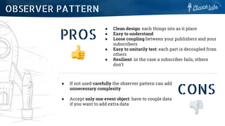 PROS
● Clean design: each things sits as it place
● Easy to understand
● Loose coupling between your publishers and your
subscribers
● Easy to unitarily test: each part is decoupled from
others
● Resilient: in the case a subscriber fails, others
don’t
OBSERVER PATTERN
CONS
● If not used carefully the observer pattern can add
unnecessary complexity
● Accept only one event object: have to couple data
if you want to add extra data
 