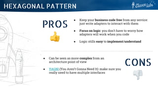 PROS
● Keep your business code free from any service:
just write adapters to interact with them
● Focus on logic: you don’t have to worry how
adapters will work when you code
● Logic stills easy to implement/understand
HEXAGONAL PATTERN
CONS
● Can be seen as more complex from an
architecture point of view
● YAGNI (You Aren’t Gonna Need It): make sure you
really need to have multiple interfaces
 