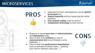 PROS
● Separated services, developments can be splitted
by business too
● Deploy frequently without impacting the whole
business
● Fine-grained scaling: scale by service
● Independant technology on each service
MICROSERVICES
CONS
● Requires to spend more time on industrialization
and deployment tasks
● Have to deal with resilience in case of
communication fail (circuit breakers, retry,
fallbacks, ...)
● Have to deal with performances degradations
such as network overhead, async, … (polling,
own-service database, data sync, ...)
 