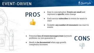 PROS
● Easy to conceptualize: Events are small and
represent a specific state change
● Each service subscribes to events he wants to
react
● Scalable: any number of consumers can react to
events
EVENT-DRIVEN
CONS
● Potential loss of events/messages/state (network
problems: no one guarantee it)
● Needs to be documented when app growth:
complexity increases
 