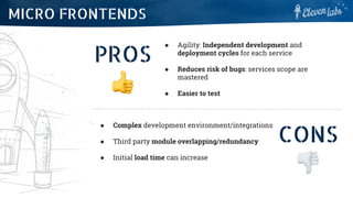 PROS
● Agility: Independent development and
deployment cycles for each service
● Reduces risk of bugs: services scope are
mastered
● Easier to test
MICRO FRONTENDS
CONS
● Complex development environment/integrations
● Third party module overlapping/redundancy
● Initial load time can increase
 