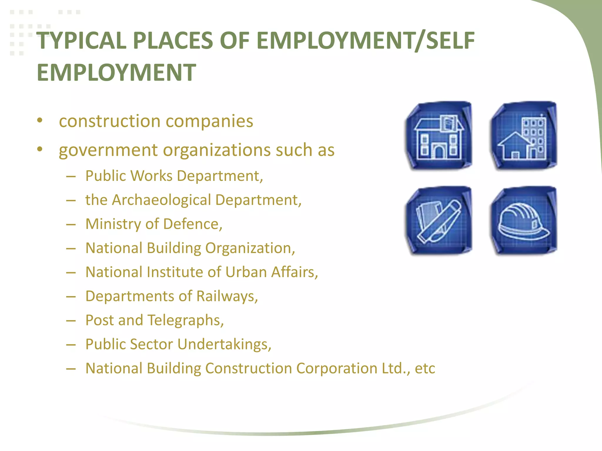 TYPICAL PLACES OF EMPLOYMENT/SELF
EMPLOYMENT
• construction companies
• government organizations such as
– Public Works Department,
– the Archaeological Department,
– Ministry of Defence,
– National Building Organization,
– National Institute of Urban Affairs,
– Departments of Railways,
– Post and Telegraphs,
– Public Sector Undertakings,
– National Building Construction Corporation Ltd., etc
 