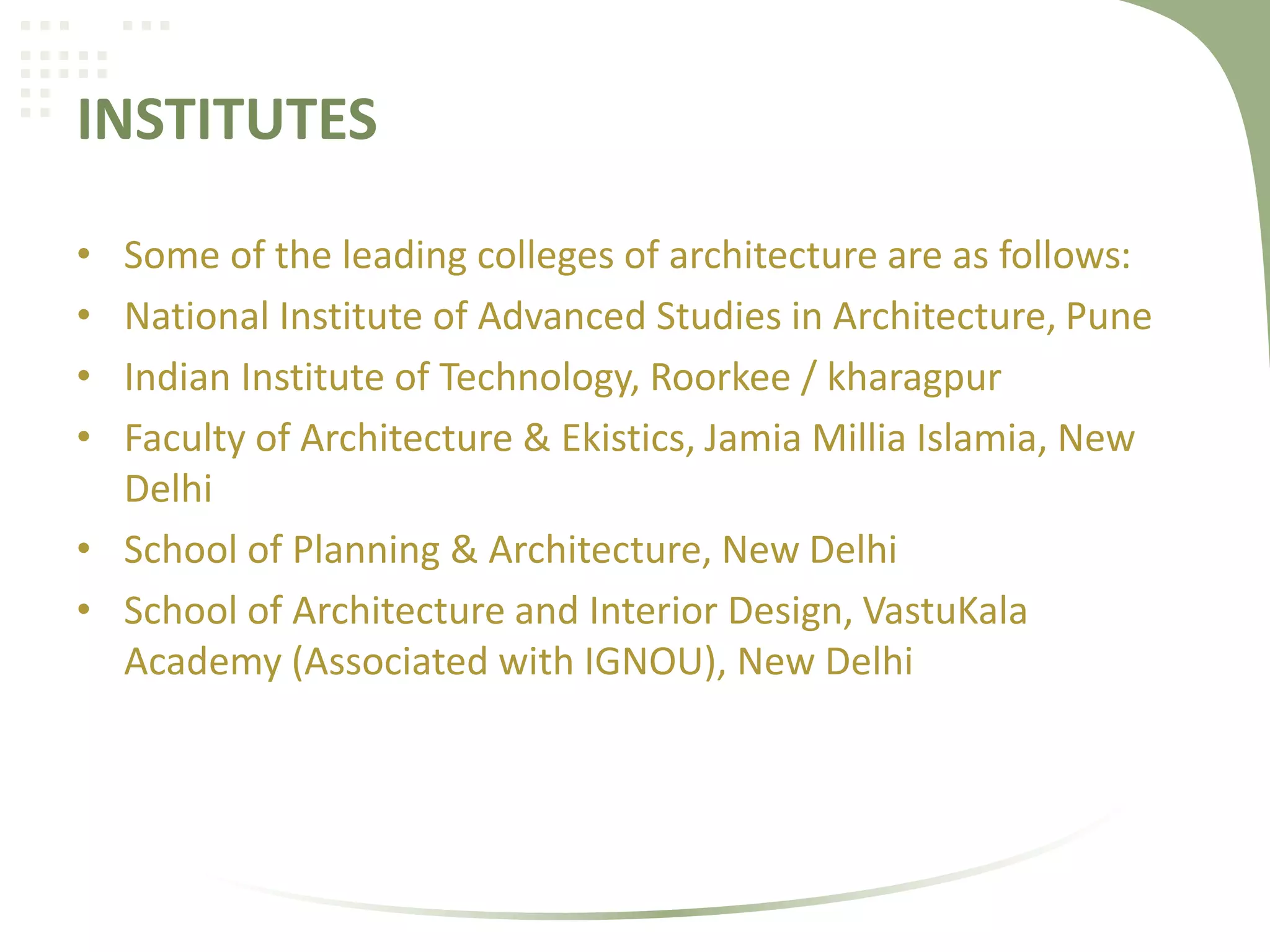 INSTITUTES
• Some of the leading colleges of architecture are as follows:
• National Institute of Advanced Studies in Architecture, Pune
• Indian Institute of Technology, Roorkee / kharagpur
• Faculty of Architecture & Ekistics, Jamia Millia Islamia, New
Delhi
• School of Planning & Architecture, New Delhi
• School of Architecture and Interior Design, VastuKala
Academy (Associated with IGNOU), New Delhi
 