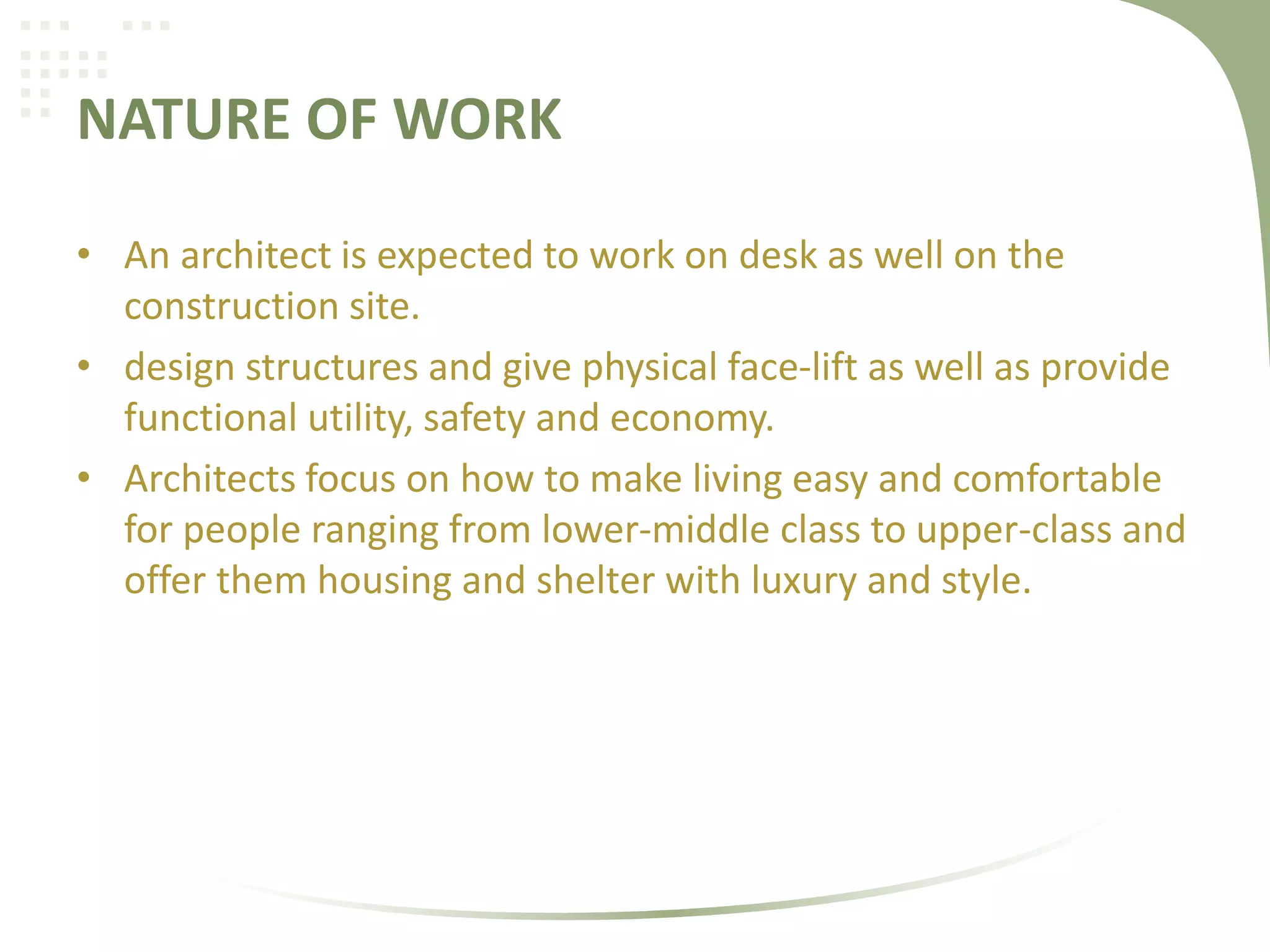 NATURE OF WORK
• An architect is expected to work on desk as well on the
construction site.
• design structures and give physical face-lift as well as provide
functional utility, safety and economy.
• Architects focus on how to make living easy and comfortable
for people ranging from lower-middle class to upper-class and
offer them housing and shelter with luxury and style.
 