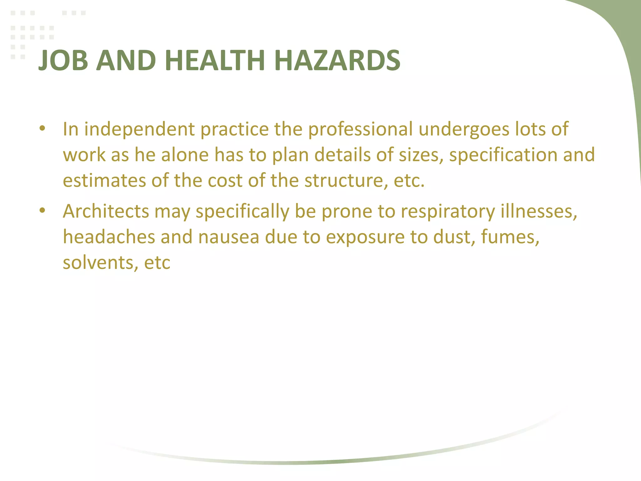 JOB AND HEALTH HAZARDS
• In independent practice the professional undergoes lots of
work as he alone has to plan details of sizes, specification and
estimates of the cost of the structure, etc.
• Architects may specifically be prone to respiratory illnesses,
headaches and nausea due to exposure to dust, fumes,
solvents, etc
 