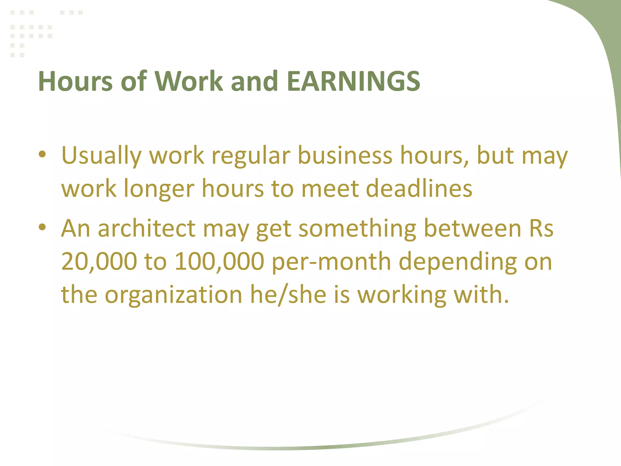 Hours of Work and EARNINGS
• Usually work regular business hours, but may
work longer hours to meet deadlines
• An architect may get something between Rs
20,000 to 100,000 per-month depending on
the organization he/she is working with.
 
