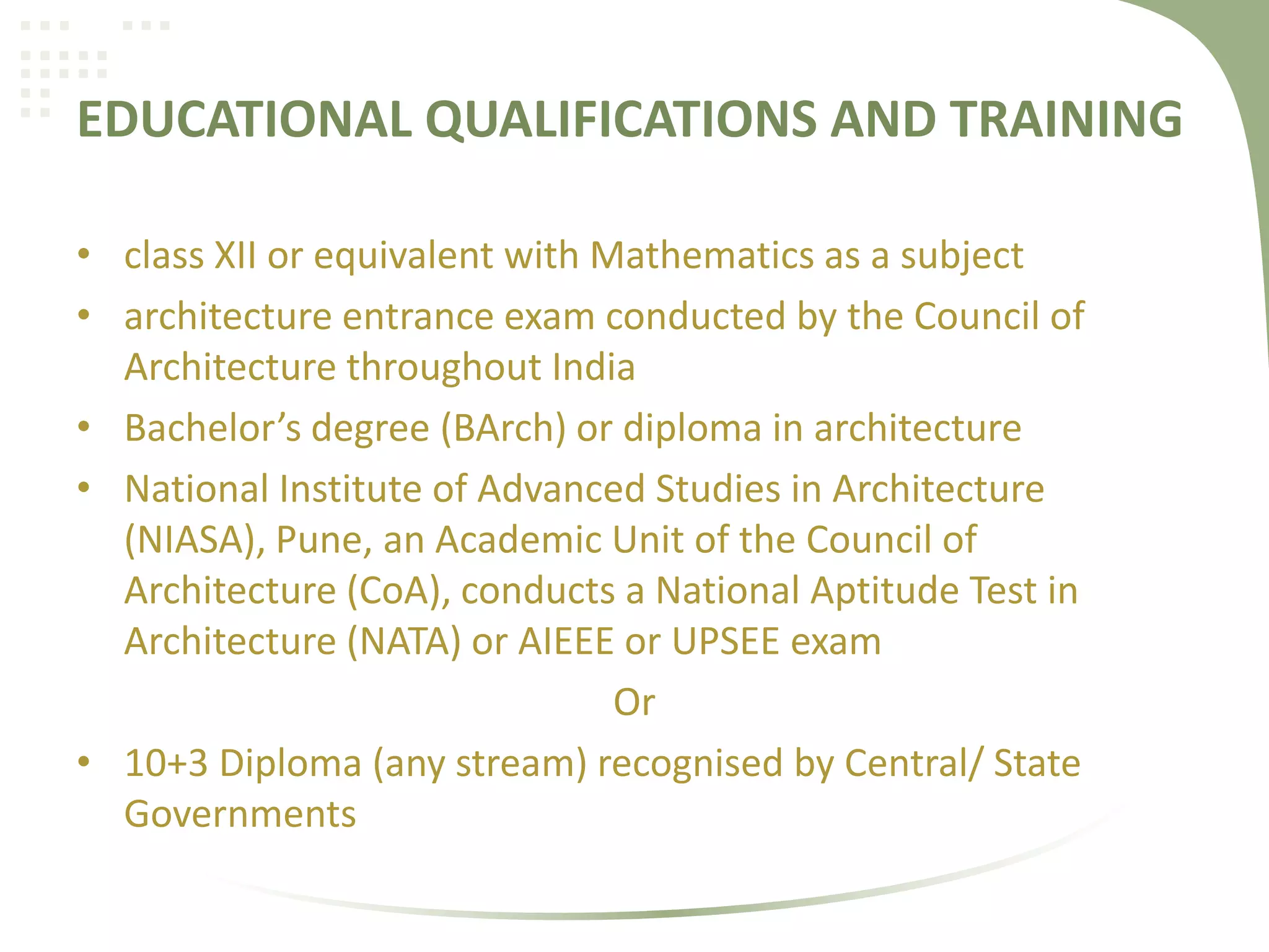 EDUCATIONAL QUALIFICATIONS AND TRAINING
• class XII or equivalent with Mathematics as a subject
• architecture entrance exam conducted by the Council of
Architecture throughout India
• Bachelor’s degree (BArch) or diploma in architecture
• National Institute of Advanced Studies in Architecture
(NIASA), Pune, an Academic Unit of the Council of
Architecture (CoA), conducts a National Aptitude Test in
Architecture (NATA) or AIEEE or UPSEE exam
Or
• 10+3 Diploma (any stream) recognised by Central/ State
Governments
 