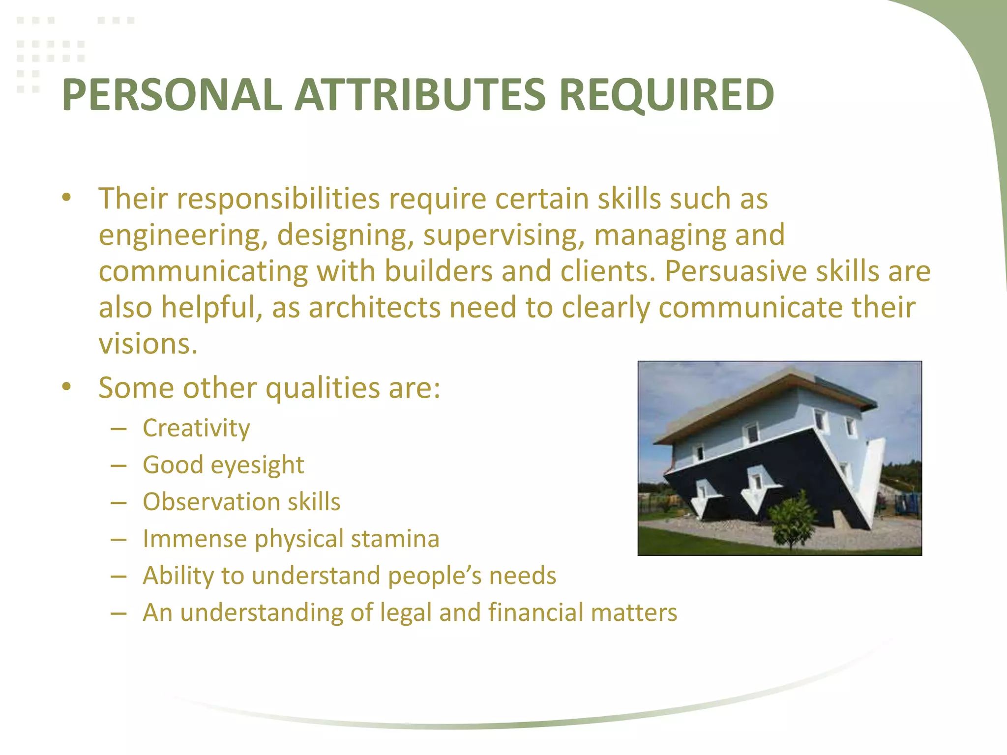 PERSONAL ATTRIBUTES REQUIRED
• Their responsibilities require certain skills such as
engineering, designing, supervising, managing and
communicating with builders and clients. Persuasive skills are
also helpful, as architects need to clearly communicate their
visions.
• Some other qualities are:
– Creativity
– Good eyesight
– Observation skills
– Immense physical stamina
– Ability to understand people’s needs
– An understanding of legal and financial matters
 