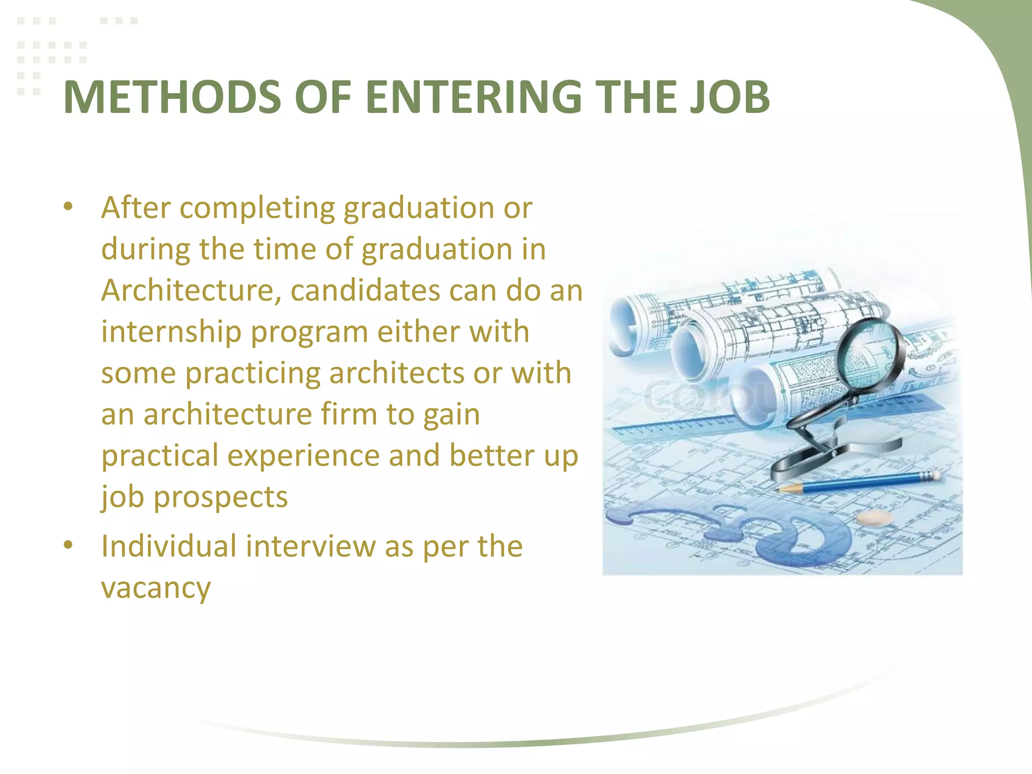 METHODS OF ENTERING THE JOB
• After completing graduation or
during the time of graduation in
Architecture, candidates can do an
internship program either with
some practicing architects or with
an architecture firm to gain
practical experience and better up
job prospects
• Individual interview as per the
vacancy
 