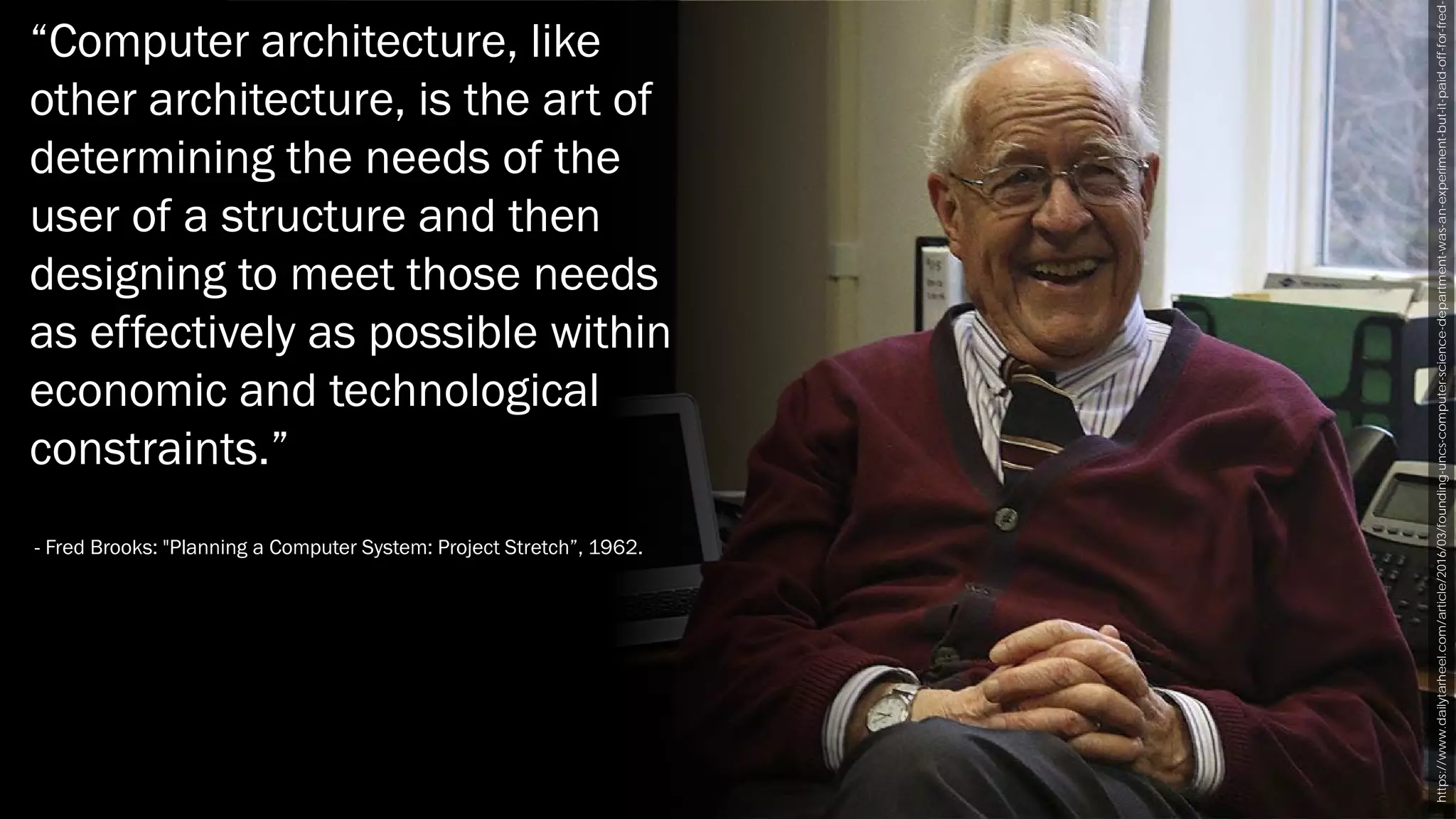 https://www.dailytarheel.com/article/2016/03/founding-uncs-computer-science-department-was-an-experiment-but-it-paid-off-for-fred-
“Computer architecture, like
other architecture, is the art of
determining the needs of the
user of a structure and then
designing to meet those needs
as effectively as possible within
economic and technological
constraints.”
- Fred Brooks: "Planning a Computer System: Project Stretch”, 1962.
 