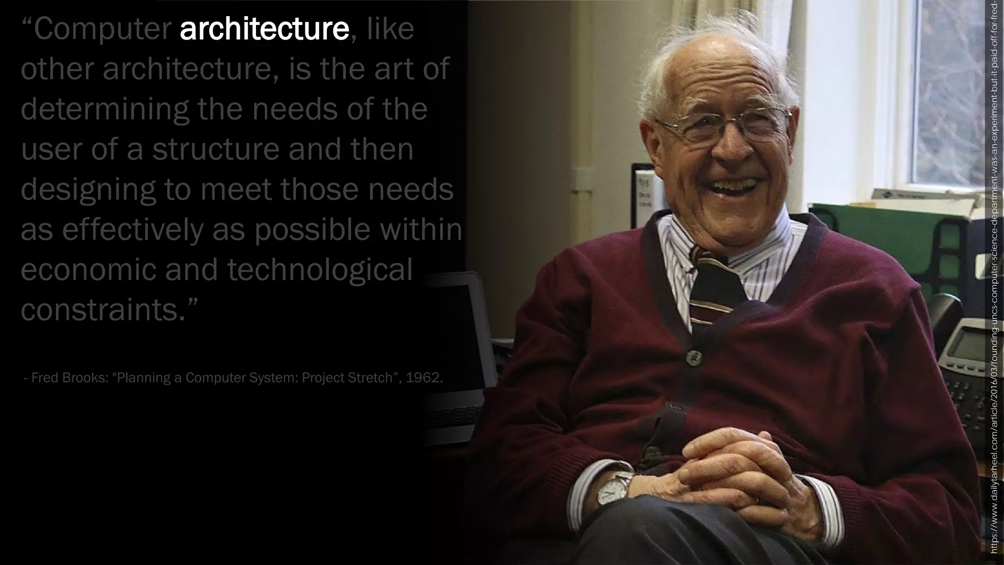 https://www.dailytarheel.com/article/2016/03/founding-uncs-computer-science-department-was-an-experiment-but-it-paid-off-for-fred-
“Computer architecture, like
other architecture, is the art of
determining the needs of the
user of a structure and then
designing to meet those needs
as effectively as possible within
economic and technological
constraints.”
- Fred Brooks: "Planning a Computer System: Project Stretch”, 1962.
 