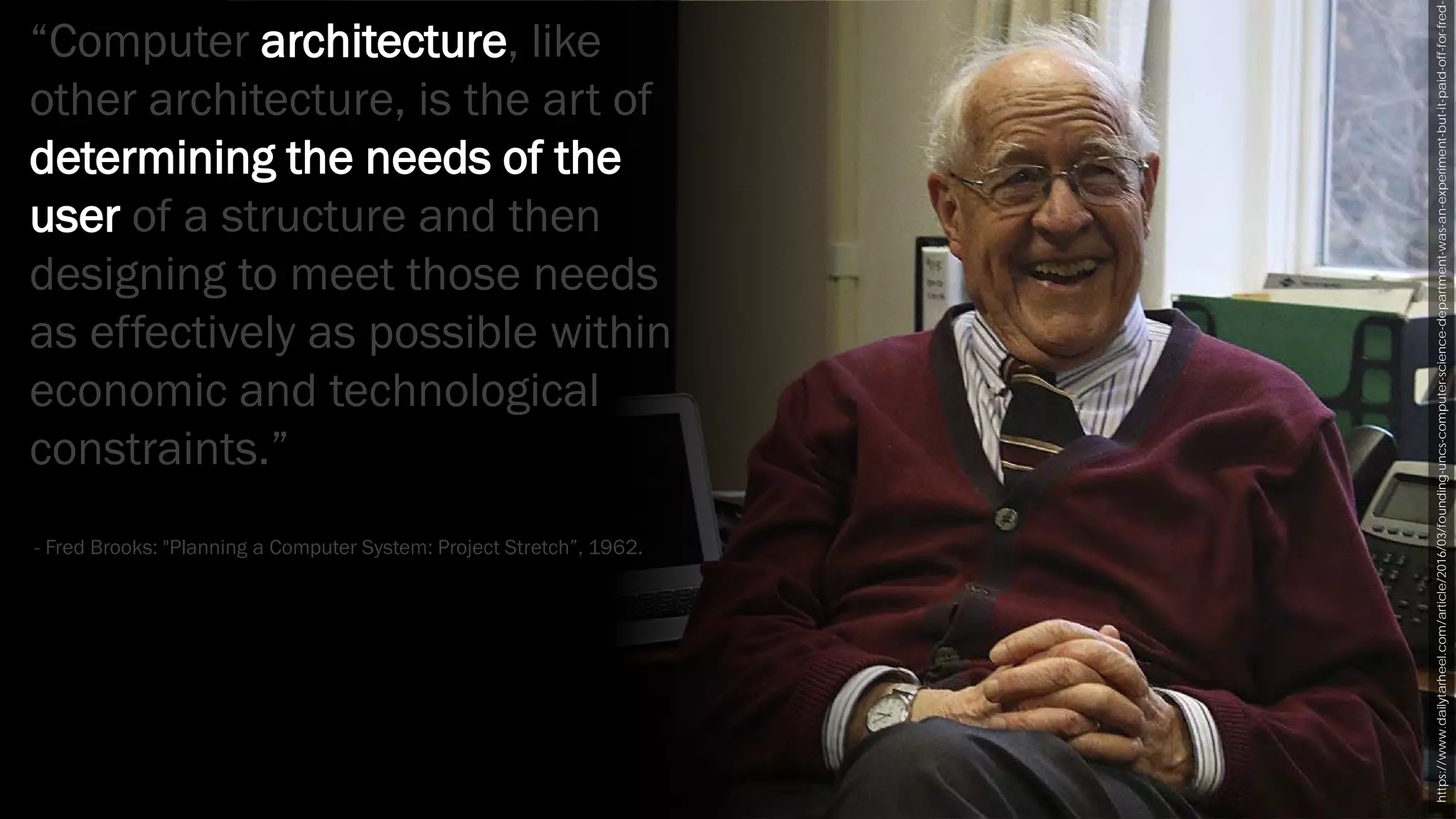 https://www.dailytarheel.com/article/2016/03/founding-uncs-computer-science-department-was-an-experiment-but-it-paid-off-for-fred-
“Computer architecture, like
other architecture, is the art of
determining the needs of the
user of a structure and then
designing to meet those needs
as effectively as possible within
economic and technological
constraints.”
- Fred Brooks: "Planning a Computer System: Project Stretch”, 1962.
 