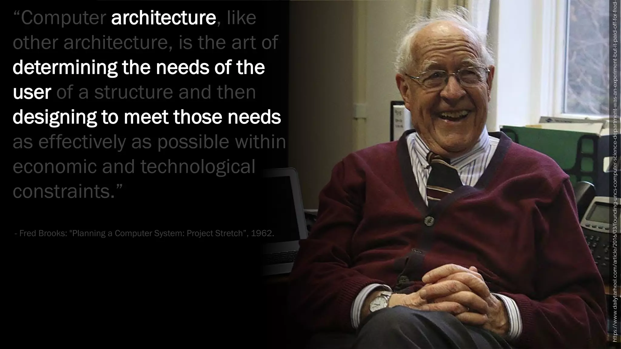 https://www.dailytarheel.com/article/2016/03/founding-uncs-computer-science-department-was-an-experiment-but-it-paid-off-for-fred-
“Computer architecture, like
other architecture, is the art of
determining the needs of the
user of a structure and then
designing to meet those needs
as effectively as possible within
economic and technological
constraints.”
- Fred Brooks: "Planning a Computer System: Project Stretch”, 1962.
 