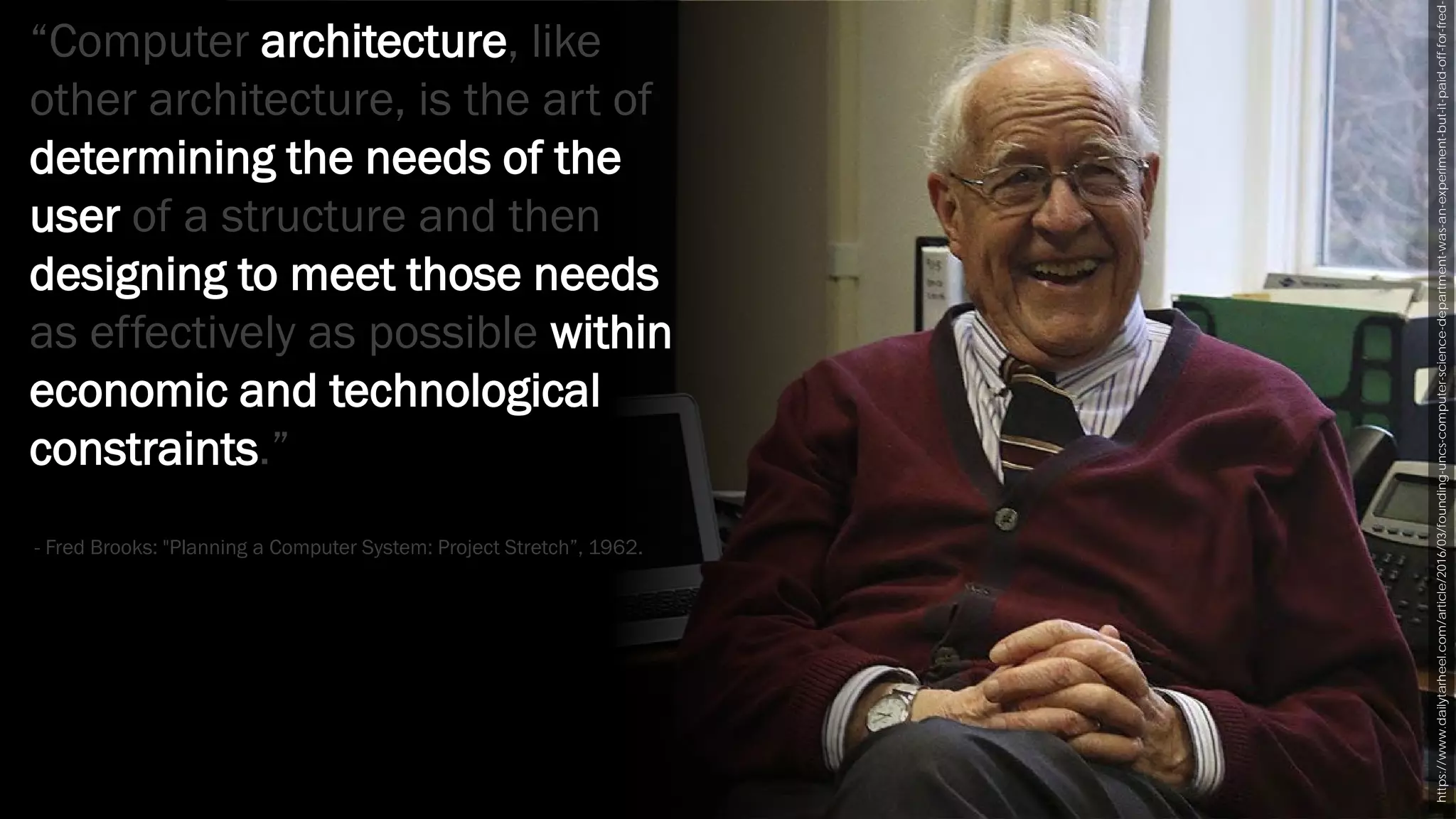https://www.dailytarheel.com/article/2016/03/founding-uncs-computer-science-department-was-an-experiment-but-it-paid-off-for-fred-
“Computer architecture, like
other architecture, is the art of
determining the needs of the
user of a structure and then
designing to meet those needs
as effectively as possible within
economic and technological
constraints.”
- Fred Brooks: "Planning a Computer System: Project Stretch”, 1962.
 