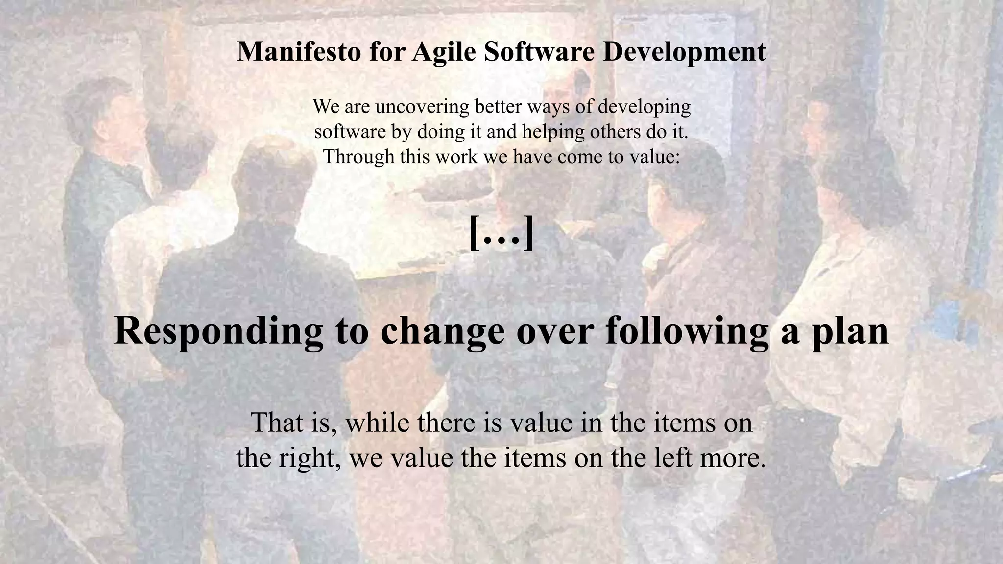 Manifesto for Agile Software Development
We are uncovering better ways of developing
software by doing it and helping others do it.
Through this work we have come to value:
[…]
Responding to change over following a plan
That is, while there is value in the items on
the right, we value the items on the left more.
 