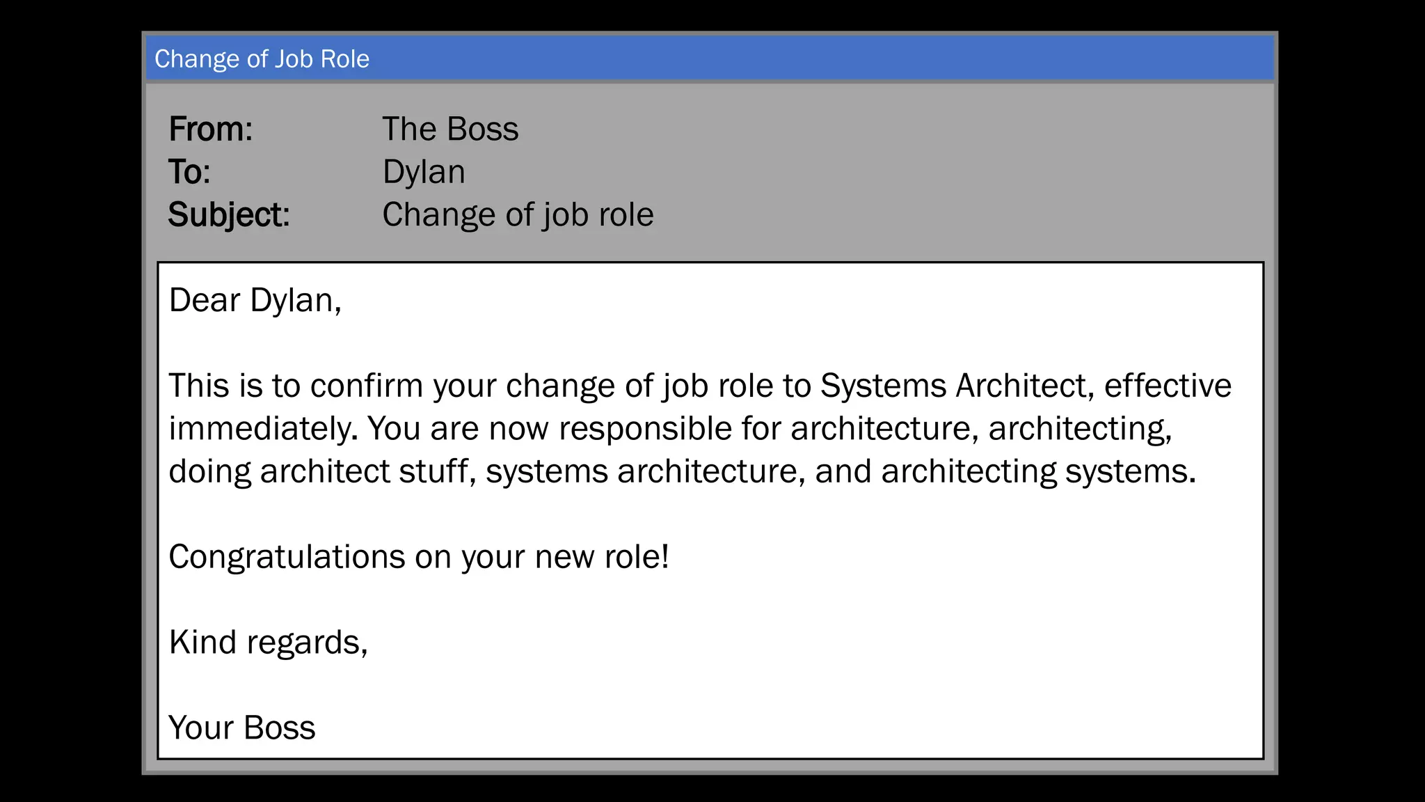 From: The Boss
To: Dylan
Subject: Change of job role
Dear Dylan,
This is to confirm your change of job role to Systems Architect, effective
immediately. You are now responsible for architecture, architecting,
doing architect stuff, systems architecture, and architecting systems.
Congratulations on your new role!
Kind regards,
Your Boss
Change of Job Role
 