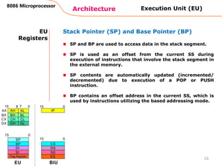 Architecture
8086 Microprocessor
16
EU
Registers
Stack Pointer (SP) and Base Pointer (BP)
SP and BP are used to access data in the stack segment.
SP is used as an offset from the current SS during
execution of instructions that involve the stack segment in
the external memory.
SP contents are automatically updated (incremented/
decremented) due to execution of a POP or PUSH
instruction.
BP contains an offset address in the current SS, which is
used by instructions utilizing the based addressing mode.
Execution Unit (EU)
 