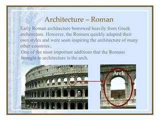 Architecture – Roman
Early Roman architecture borrowed heavily from Greek
architecture. However, the Romans quickly adapted their
own styles and were soon inspiring the architecture of many
other countries..
One of the most important additions that the Romans
brought to architecture is the arch.
 