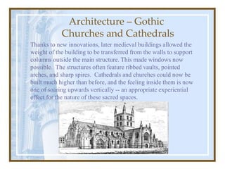 Architecture – Gothic
Churches and Cathedrals
Thanks to new innovations, later medieval buildings allowed the
weight of the building to be transferred from the walls to support
columns outside the main structure. This made windows now
possible. The structures often feature ribbed vaults, pointed
arches, and sharp spires. Cathedrals and churches could now be
built much higher than before, and the feeling inside them is now
one of soaring upwards vertically -- an appropriate experiential
effect for the nature of these sacred spaces.
 