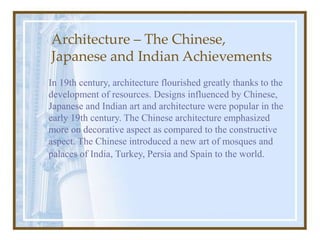 Architecture – The Chinese,
Japanese and Indian Achievements
In 19th century, architecture flourished greatly thanks to the
development of resources. Designs influenced by Chinese,
Japanese and Indian art and architecture were popular in the
early 19th century. The Chinese architecture emphasized
more on decorative aspect as compared to the constructive
aspect. The Chinese introduced a new art of mosques and
palaces of India, Turkey, Persia and Spain to the world.
 
