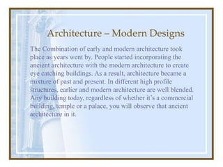 Architecture – Modern Designs
The Combination of early and modern architecture took
place as years went by. People started incorporating the
ancient architecture with the modern architecture to create
eye catching buildings. As a result, architecture became a
mixture of past and present. In different high profile
structures, earlier and modern architecture are well blended.
Any building today, regardless of whether it’s a commercial
building, temple or a palace, you will observe that ancient
architecture in it.
 