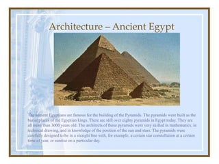 Architecture – Ancient Egypt
The ancient Egyptians are famous for the building of the Pyramids. The pyramids were built as the
burial places of the Egyptian kings. There are still over eighty pyramids in Egypt today. They are
all more than 3000 years old. The architects of these pyramids were very skilled in mathematics, in
technical drawing, and in knowledge of the position of the sun and stars. The pyramids were
carefully designed to be in a straight line with, for example, a certain star constellation at a certain
time of year, or sunrise on a particular day.
 