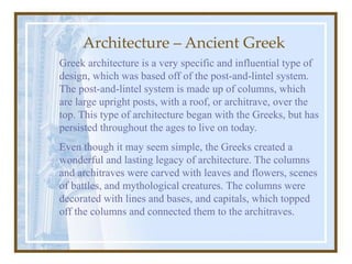Architecture – Ancient Greek
Greek architecture is a very specific and influential type of
design, which was based off of the post-and-lintel system.
The post-and-lintel system is made up of columns, which
are large upright posts, with a roof, or architrave, over the
top. This type of architecture began with the Greeks, but has
persisted throughout the ages to live on today.
Even though it may seem simple, the Greeks created a
wonderful and lasting legacy of architecture. The columns
and architraves were carved with leaves and flowers, scenes
of battles, and mythological creatures. The columns were
decorated with lines and bases, and capitals, which topped
off the columns and connected them to the architraves.
 