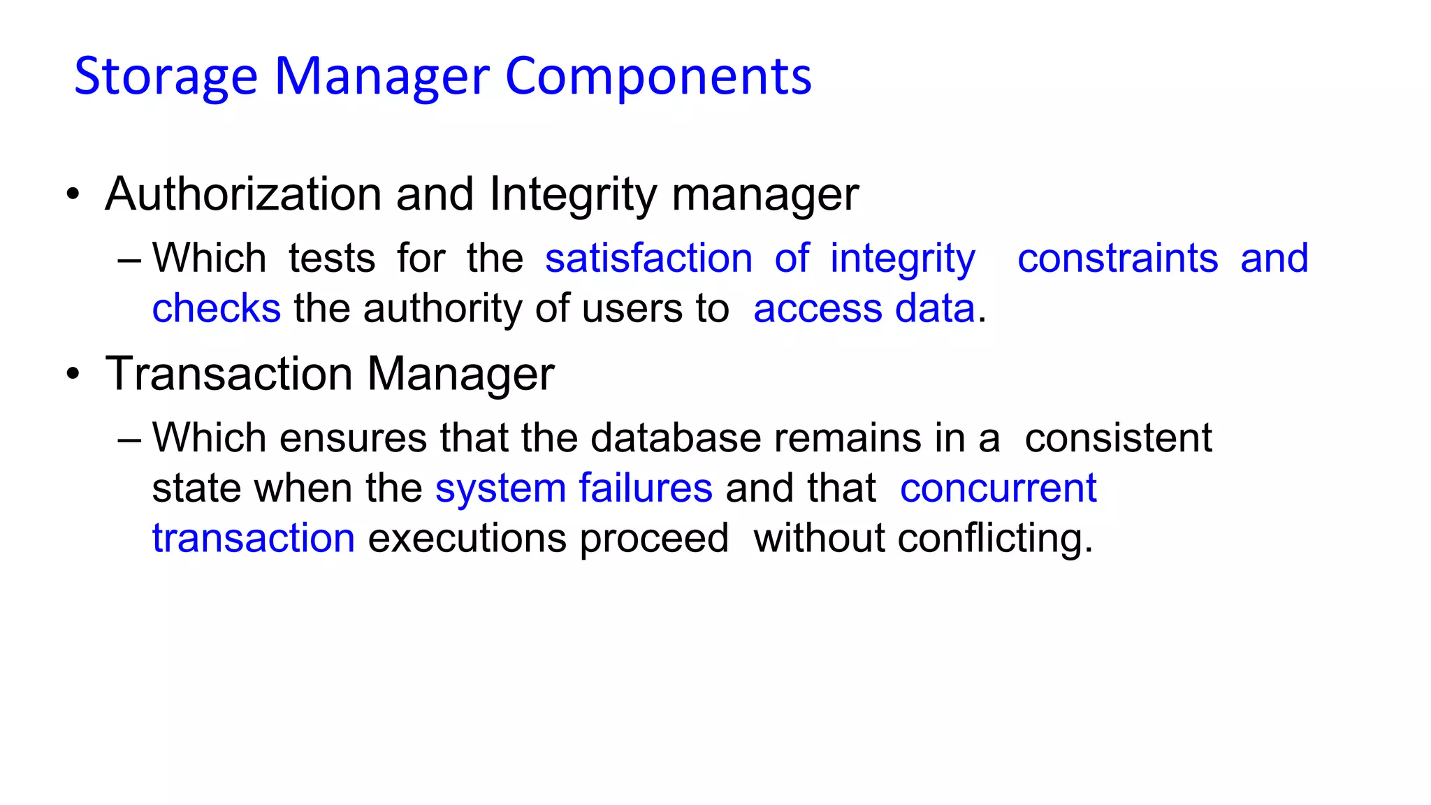 Storage Manager Components
• Authorization and Integrity manager
– Which tests for the satisfaction of integrity constraints and
checks the authority of users to access data.
• Transaction Manager
– Which ensures that the database remains in a consistent
state when the system failures and that concurrent
transaction executions proceed without conflicting.
 