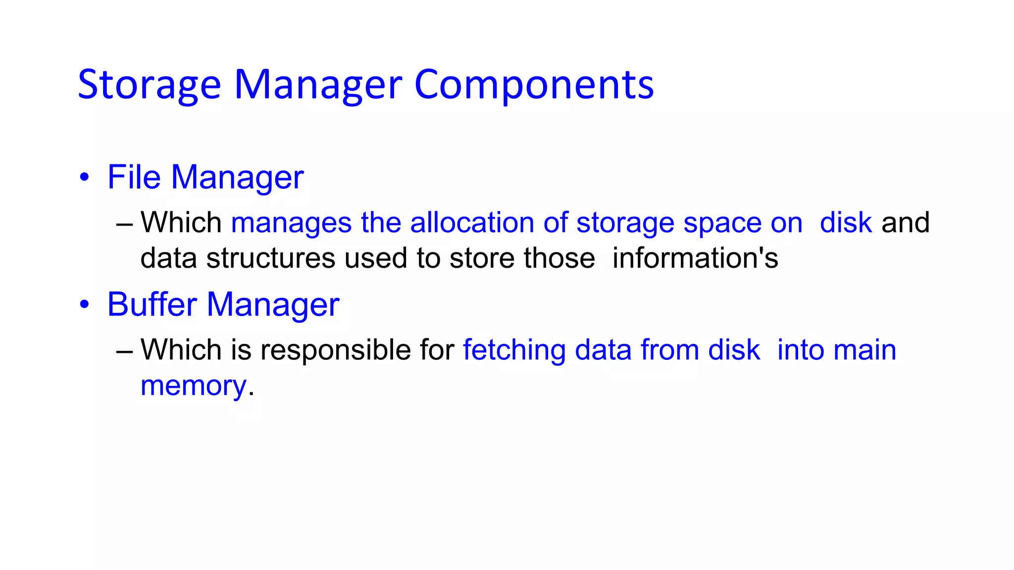 Storage Manager Components
• File Manager
– Which manages the allocation of storage space on disk and
data structures used to store those information's
• Buffer Manager
– Which is responsible for fetching data from disk into main
memory.
 