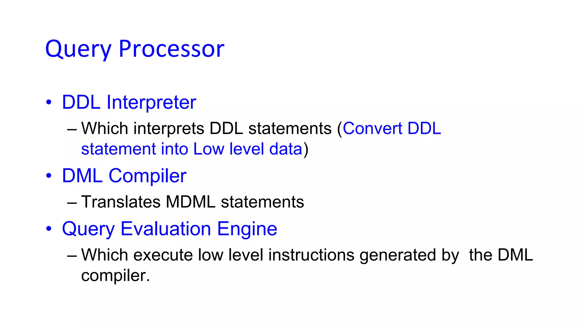 Query Processor
• DDL Interpreter
– Which interprets DDL statements (Convert DDL
statement into Low level data)
• DML Compiler
– Translates MDML statements
• Query Evaluation Engine
– Which execute low level instructions generated by the DML
compiler.
 